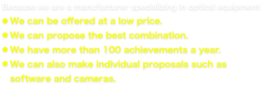 Because we are a manufacturer specializing in optical equipment We can be offered at a low price. We can propose the best combination. We have more than 100 achievements a year. We can also make individual proposals such as software and cameras.