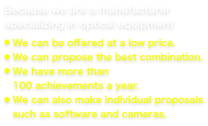 Because we are a manufacturer specializing in optical equipment We can be offered at a low price. We can propose the best combination. We have more than 100 achievements a year. We can also make individual proposals such as software and cameras.