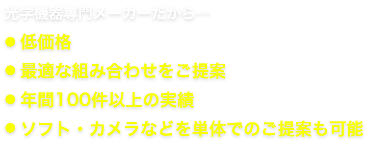 光学機器専門メーカーだから…・低価格・最適な組み合わせをご提案・年間100件以上の実績・ソフト・カメラなどを単体でのご提案も可能