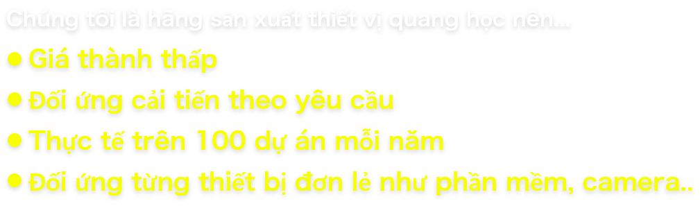 Chúng tôi là hãng sản xuất thiết vị quang học nên.… Giá thành thấp Đối ứng cải tiến theo yêu cầu Thực tế trên 100 dự án mỗi năm Đối ứng từng thiết bị đơn lẻ như phần mềm, camera…