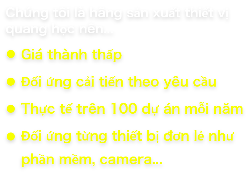 Chúng tôi là hãng sản xuất thiết vị quang học nên… Giá thành thấp Đối ứng cải tiến theo yêu cầu Thực tế trên 100 dự án mỗi năm Đối ứng từng thiết bị đơn lẻ như phần mềm, camera…